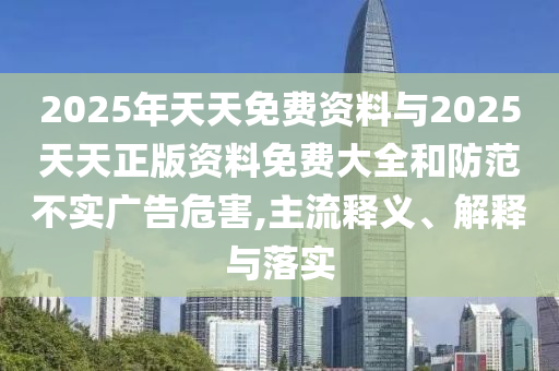 2025年天天免費(fèi)資料與2025天天正版資料免費(fèi)大全和防范不實(shí)廣告危害,主流釋義、解釋與落實(shí)