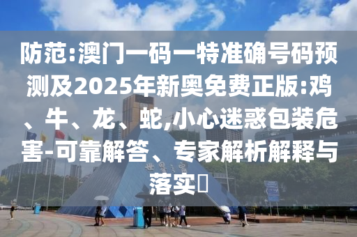 防范:澳門一碼一特準(zhǔn)確號(hào)碼預(yù)測(cè)及2025年新奧免費(fèi)正版:雞、牛、龍、蛇,小心迷惑包裝危害-可靠解答、專家解析解釋與落實(shí)?