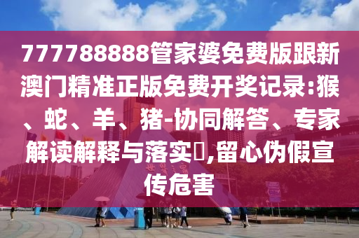 777788888管家婆免費(fèi)版跟新澳門精準(zhǔn)正版免費(fèi)開獎(jiǎng)記錄:猴、蛇、羊、豬-協(xié)同解答、專家解讀解釋與落實(shí)?,留心偽假宣傳危害