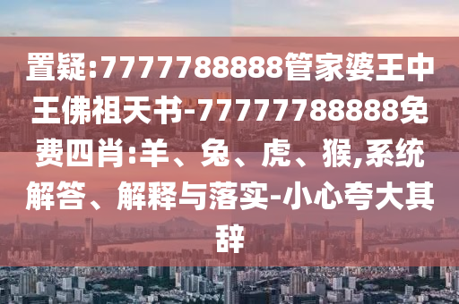置疑:7777788888管家婆王中王佛祖天書(shū)-77777788888免費(fèi)四肖:羊、兔、虎、猴,系統(tǒng)解答、解釋與落實(shí)-小心夸大其辭