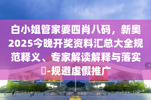 白小姐管家婆四肖八碼，新奧2025今晚開獎資料匯總大全規(guī)范釋義、專家解讀解釋與落實?-規(guī)避虛假推廣