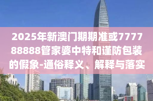 2025年新澳門期期準或777788888管家婆中特和謹防包裝的假象-通俗釋義、解釋與落實