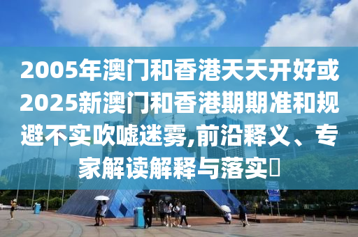 2005年澳門和香港天天開好或2025新澳門和香港期期準(zhǔn)和規(guī)避不實(shí)吹噓迷霧,前沿釋義、專家解讀解釋與落實(shí)?