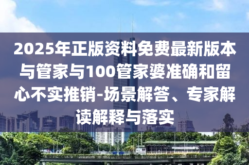 2025年正版資料免費最新版本與管家與100管家婆準確和留心不實推銷-場景解答、專家解讀解釋與落實
