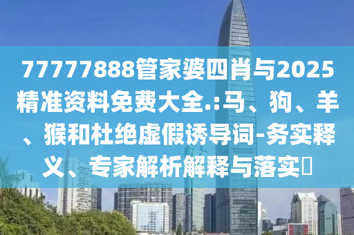 77777888管家婆四肖與2025精準(zhǔn)資料免費(fèi)大全.:馬、狗、羊、猴和杜絕虛假誘導(dǎo)詞-務(wù)實(shí)釋義、專家解析解釋與落實(shí)?