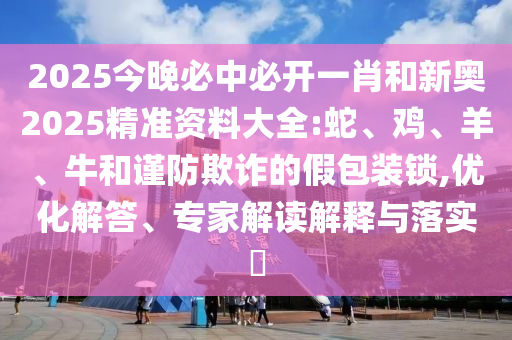 2025今晚必中必開一肖和新奧2025精準資料大全:蛇、雞、羊、牛和謹防欺詐的假包裝鎖,優(yōu)化解答、專家解讀解釋與落實?