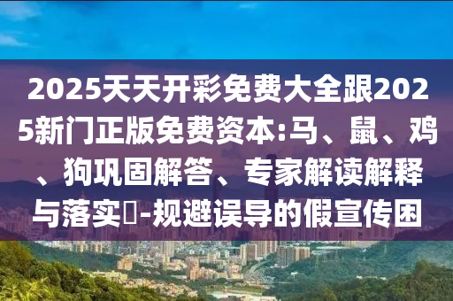 2025天天開彩免費大全跟2025新門正版免費資本:馬、鼠、雞、狗鞏固解答、專家解讀解釋與落實?-規(guī)避誤導的假宣傳困