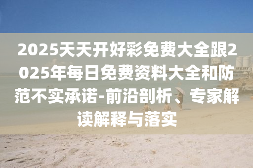 2025天天開好彩免費(fèi)大全跟2025年每日免費(fèi)資料大全和防范不實(shí)承諾-前沿剖析、專家解讀解釋與落實(shí)