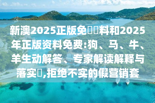 新澳2025正版免費資料和2025年正版資料免費:狗、馬、牛、羊生動解答、專家解讀解釋與落實?,拒絕不實的假營銷套