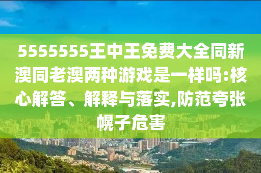 5555555王中王免費(fèi)大全同新澳同老澳兩種游戲是一樣嗎:核心解答、解釋與落實(shí),防范夸張幌子危害