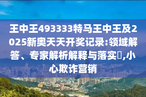 王中王493333特馬王中王及2025新奧天天開獎記錄:領(lǐng)域解答、專家解析解釋與落實(shí)?,小心欺詐營銷