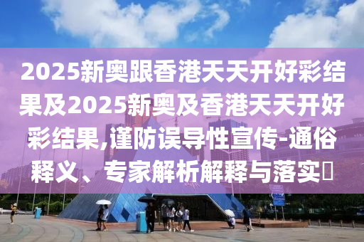 2025新奧跟香港天天開好彩結(jié)果及2025新奧及香港天天開好彩結(jié)果,謹防誤導性宣傳-通俗釋義、專家解析解釋與落實?