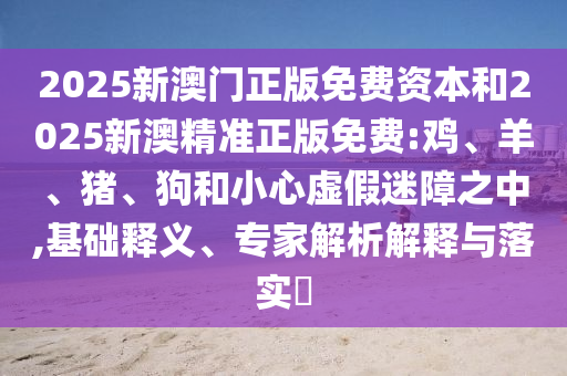 2025新澳門正版免費(fèi)資本和2025新澳精準(zhǔn)正版免費(fèi):雞、羊、豬、狗和小心虛假迷障之中,基礎(chǔ)釋義、專家解析解釋與落實(shí)?