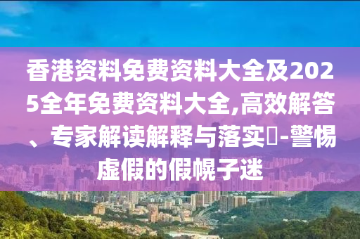 香港資料免費(fèi)資料大全及2025全年免費(fèi)資料大全,高效解答、專家解讀解釋與落實?-警惕虛假的假幌子迷