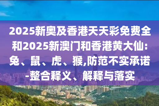 2025新奧及香港天天彩免費(fèi)全和2025新澳門和香港黃大仙:兔、鼠、虎、猴,防范不實(shí)承諾-整合釋義、解釋與落實(shí)