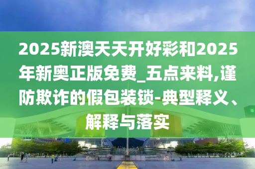 2025新澳天天開(kāi)好彩和2025年新奧正版免費(fèi)_五點(diǎn)來(lái)料,謹(jǐn)防欺詐的假包裝鎖-典型釋義、解釋與落實(shí)
