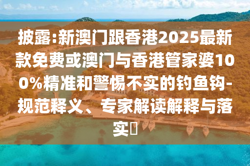 披露:新澳門跟香港2025最新款免費(fèi)或澳門與香港管家婆100%精準(zhǔn)和警惕不實(shí)的釣魚鉤-規(guī)范釋義、專家解讀解釋與落實(shí)?