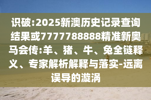 識(shí)破:2025新澳歷史記錄查詢結(jié)果或7777788888精準(zhǔn)新奧馬會(huì)傳:羊、豬、牛、兔全鏈釋義、專家解析解釋與落實(shí)-遠(yuǎn)離誤導(dǎo)的漩渦