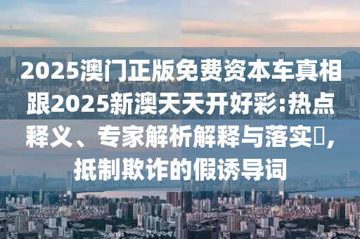 2025澳門正版免費(fèi)資本車真相跟2025新澳天天開好彩:熱點(diǎn)釋義、專家解析解釋與落實(shí)?,抵制欺詐的假誘導(dǎo)詞