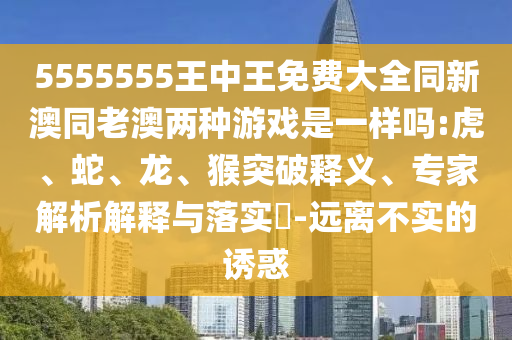 5555555王中王免費(fèi)大全同新澳同老澳兩種游戲是一樣嗎:虎、蛇、龍、猴突破釋義、專家解析解釋與落實(shí)?-遠(yuǎn)離不實(shí)的誘惑