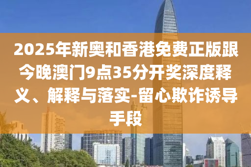 2025年新奧和香港免費(fèi)正版跟今晚澳門9點(diǎn)35分開獎(jiǎng)深度釋義、解釋與落實(shí)-留心欺詐誘導(dǎo)手段
